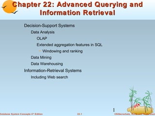 Chapter 22: Advanced Querying and
Information Retrieval
Decision-Support Systems
Data Analysis
OLAP
Extended aggregation features in SQL
– Windowing and ranking
Data Mining
Data Warehousing

Information-Retrieval Systems
Including Web search

Database System Concepts 4

1
th

Edition

22.1

©Silberschatz, Korth and Sudarshan

 