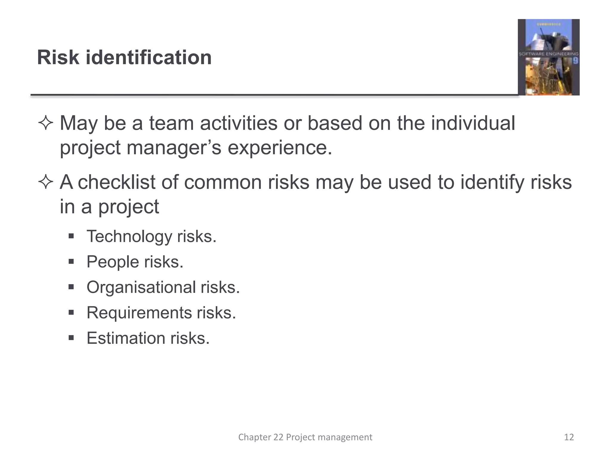 Risk identification
 May be a team activities or based on the individual
project manager’s experience.
 A checklist of common risks may be used to identify risks
in a project
 Technology risks.
 People risks.
 Organisational risks.
 Requirements risks.
 Estimation risks.
12Chapter 22 Project management
 