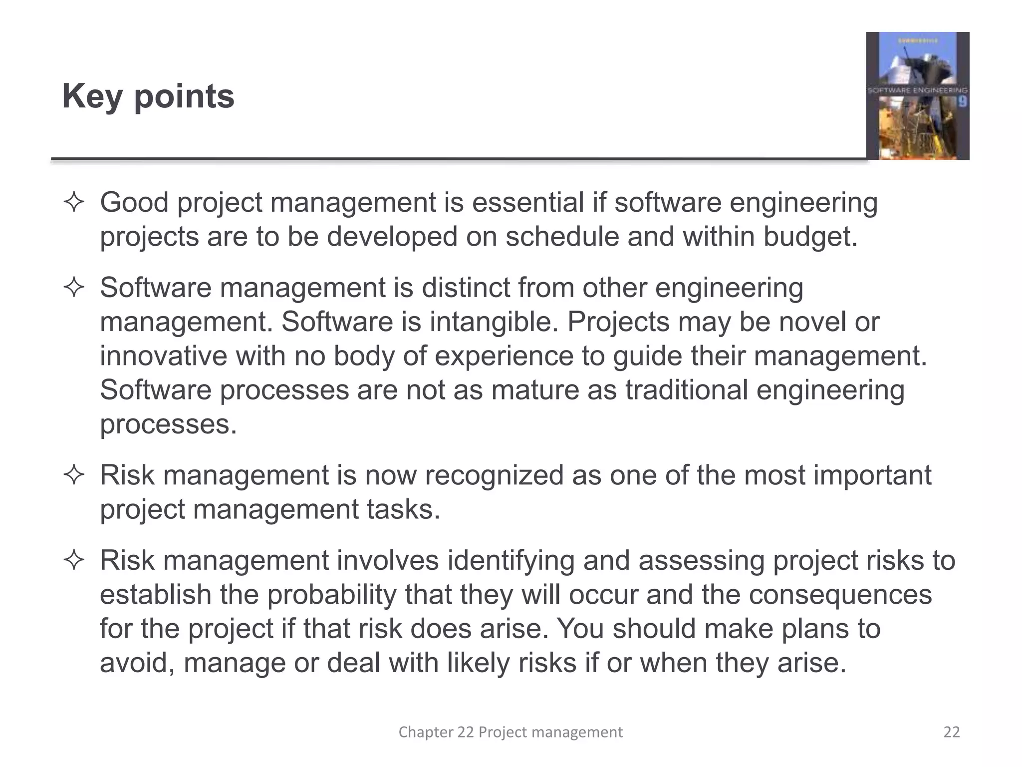 Key points
 Good project management is essential if software engineering
projects are to be developed on schedule and within budget.
 Software management is distinct from other engineering
management. Software is intangible. Projects may be novel or
innovative with no body of experience to guide their management.
Software processes are not as mature as traditional engineering
processes.
 Risk management is now recognized as one of the most important
project management tasks.
 Risk management involves identifying and assessing project risks to
establish the probability that they will occur and the consequences
for the project if that risk does arise. You should make plans to
avoid, manage or deal with likely risks if or when they arise.
Chapter 22 Project management 22
 