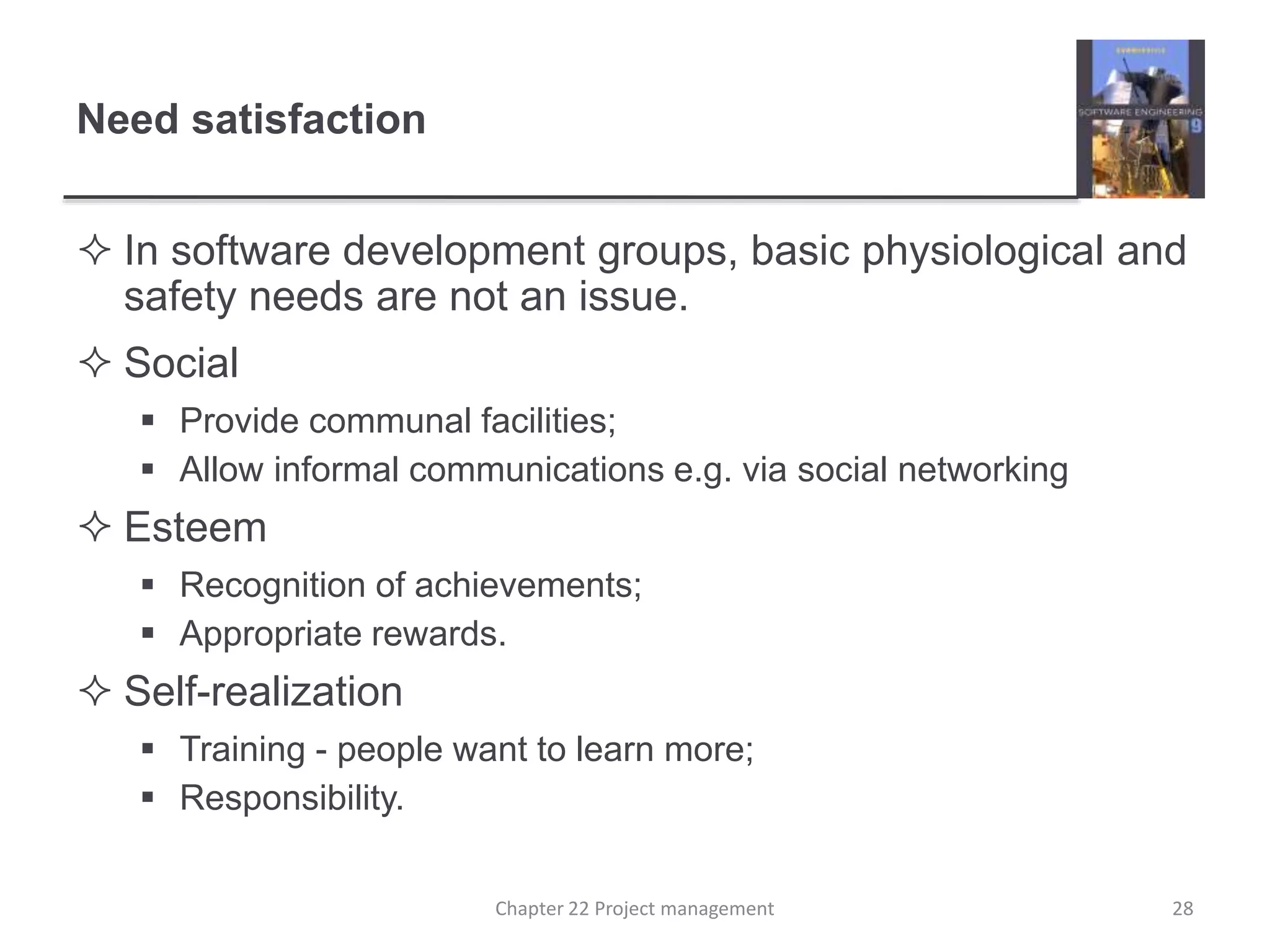 Need satisfaction
 In software development groups, basic physiological and
safety needs are not an issue.
 Social
 Provide communal facilities;
 Allow informal communications e.g. via social networking
 Esteem
 Recognition of achievements;
 Appropriate rewards.
 Self-realization
 Training - people want to learn more;
 Responsibility.
28Chapter 22 Project management
 