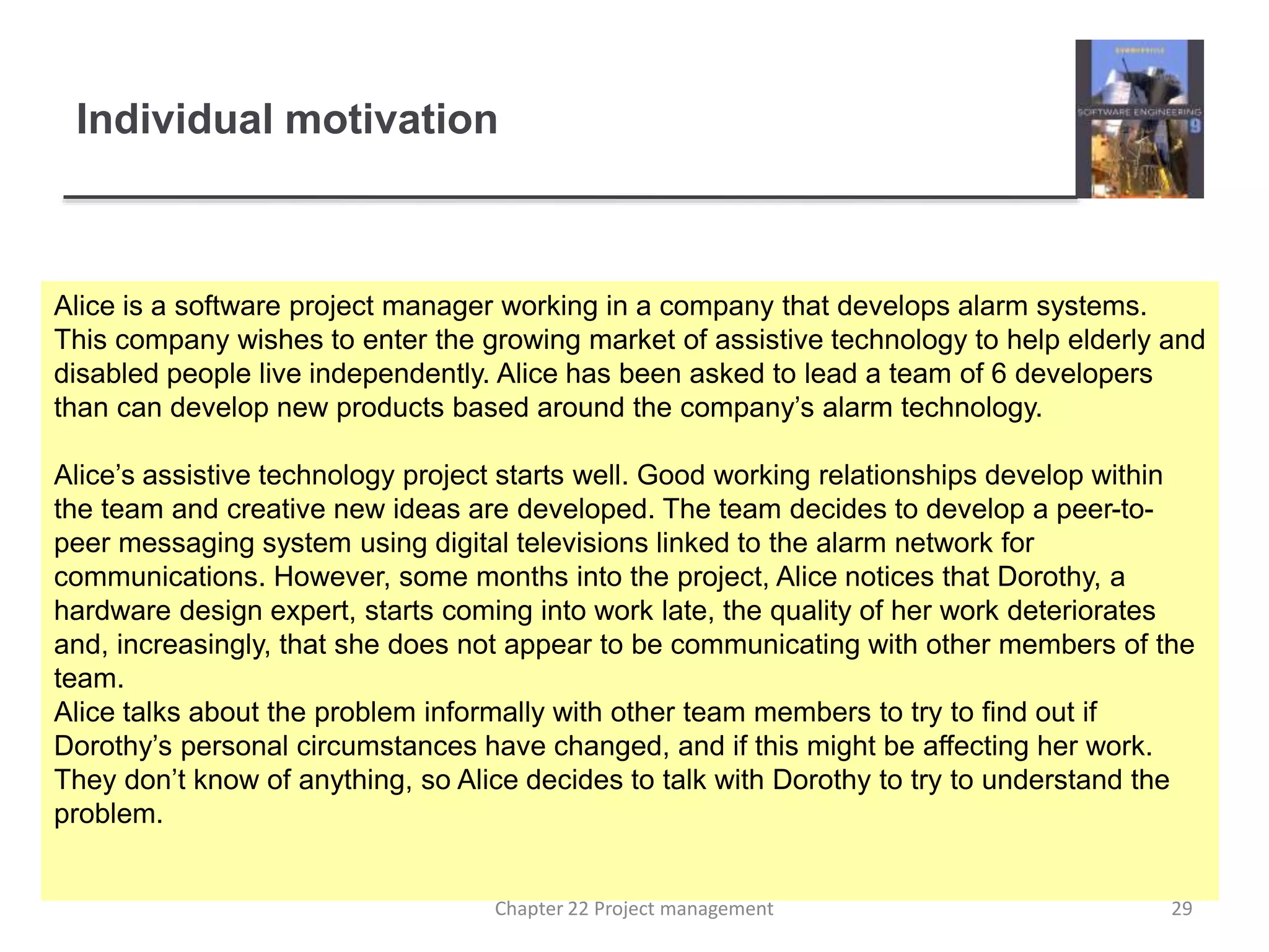 Individual motivation
Alice is a software project manager working in a company that develops alarm systems.
This company wishes to enter the growing market of assistive technology to help elderly and
disabled people live independently. Alice has been asked to lead a team of 6 developers
than can develop new products based around the company’s alarm technology.
Alice’s assistive technology project starts well. Good working relationships develop within
the team and creative new ideas are developed. The team decides to develop a peer-to-
peer messaging system using digital televisions linked to the alarm network for
communications. However, some months into the project, Alice notices that Dorothy, a
hardware design expert, starts coming into work late, the quality of her work deteriorates
and, increasingly, that she does not appear to be communicating with other members of the
team.
Alice talks about the problem informally with other team members to try to find out if
Dorothy’s personal circumstances have changed, and if this might be affecting her work.
They don’t know of anything, so Alice decides to talk with Dorothy to try to understand the
problem.
29Chapter 22 Project management
 