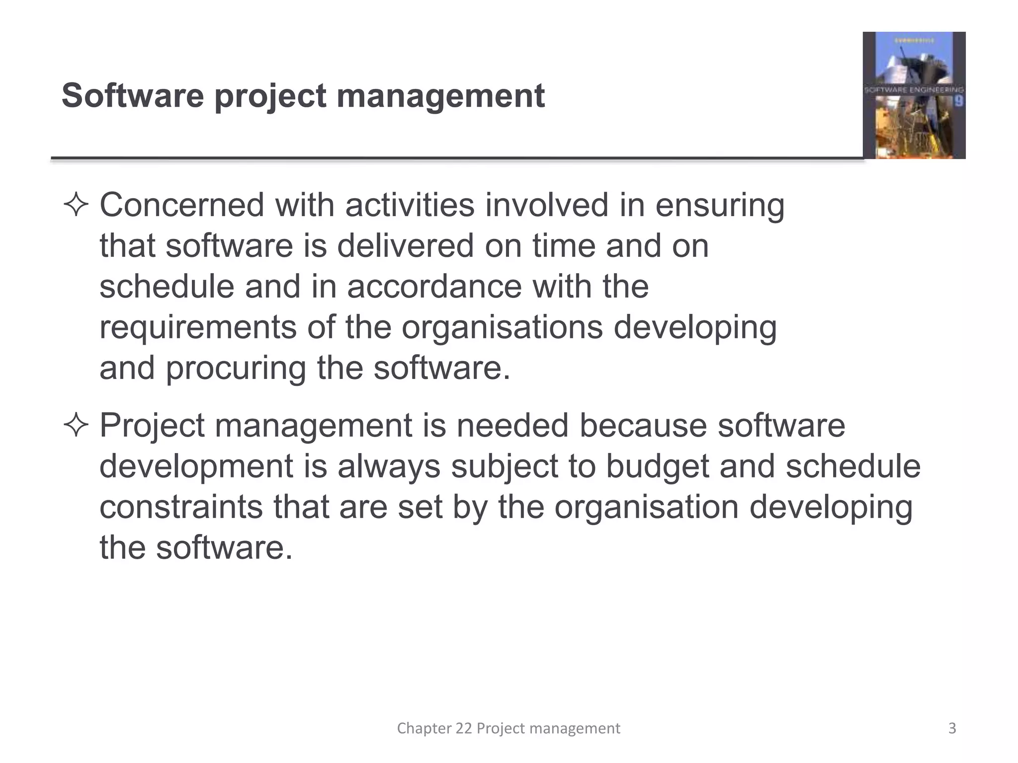  Concerned with activities involved in ensuring
that software is delivered on time and on
schedule and in accordance with the
requirements of the organisations developing
and procuring the software.
 Project management is needed because software
development is always subject to budget and schedule
constraints that are set by the organisation developing
the software.
Software project management
3Chapter 22 Project management
 