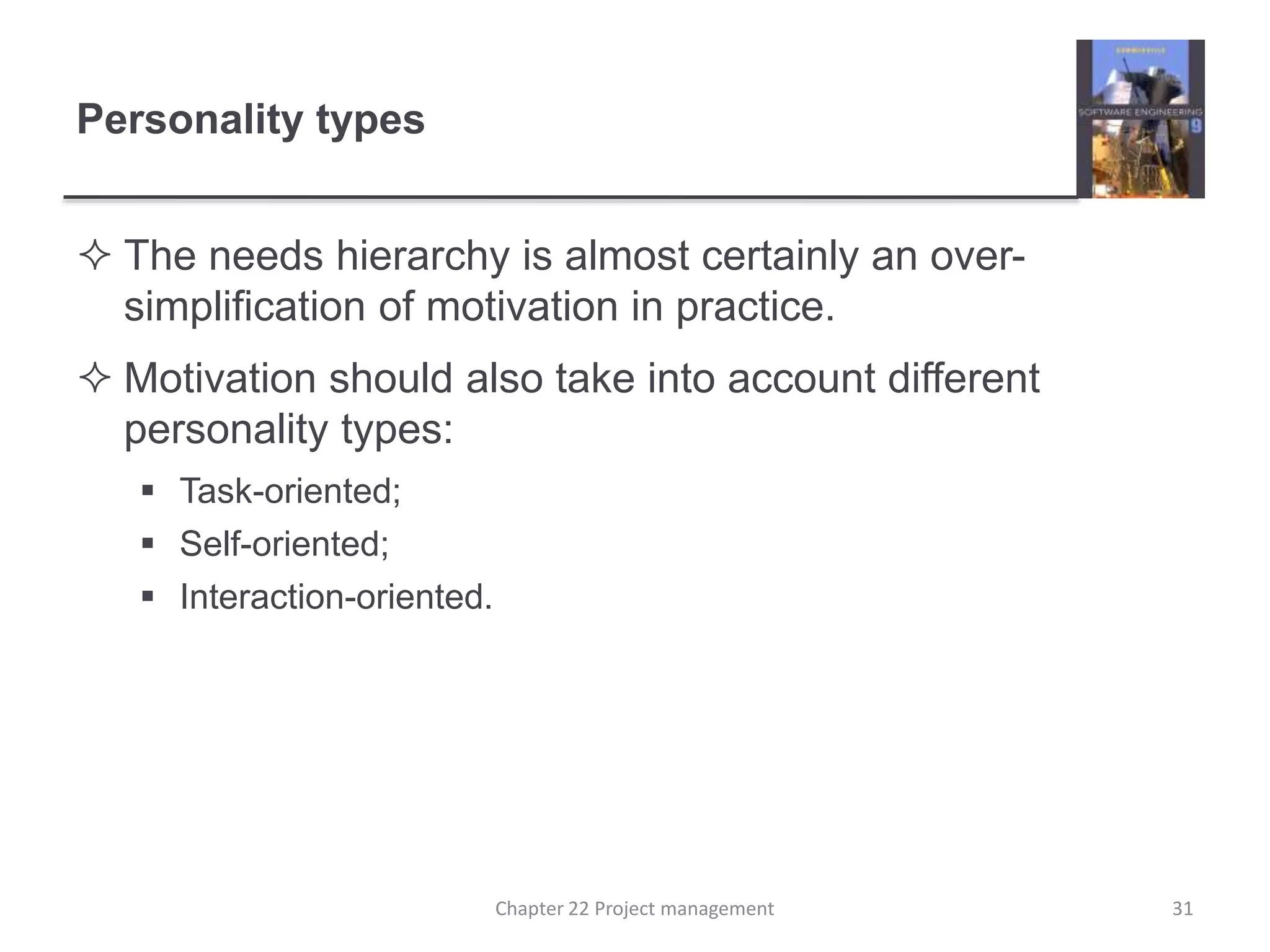 Personality types
 The needs hierarchy is almost certainly an over-
simplification of motivation in practice.
 Motivation should also take into account different
personality types:
 Task-oriented;
 Self-oriented;
 Interaction-oriented.
31Chapter 22 Project management
 