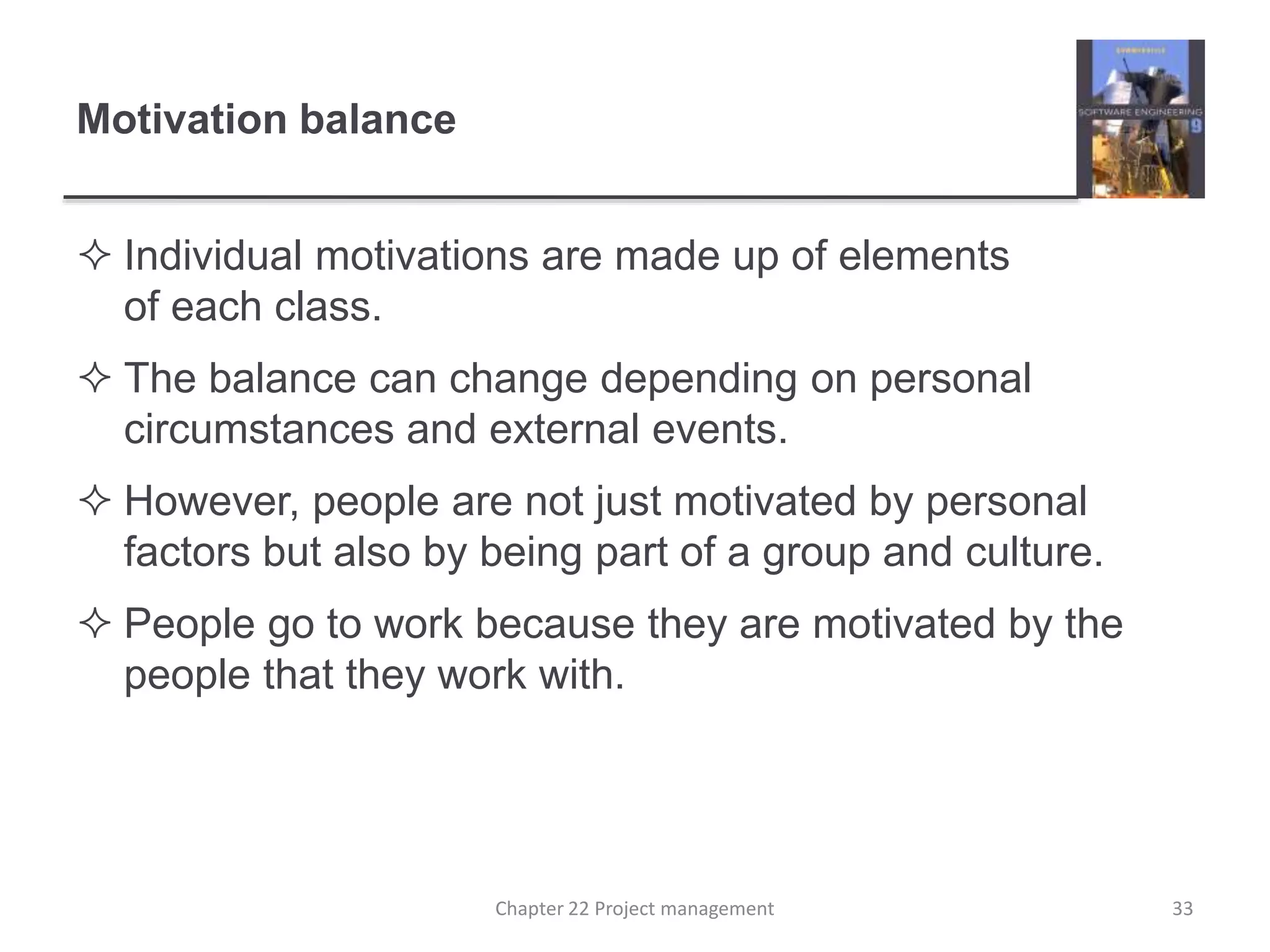 Motivation balance
 Individual motivations are made up of elements
of each class.
 The balance can change depending on personal
circumstances and external events.
 However, people are not just motivated by personal
factors but also by being part of a group and culture.
 People go to work because they are motivated by the
people that they work with.
33Chapter 22 Project management
 