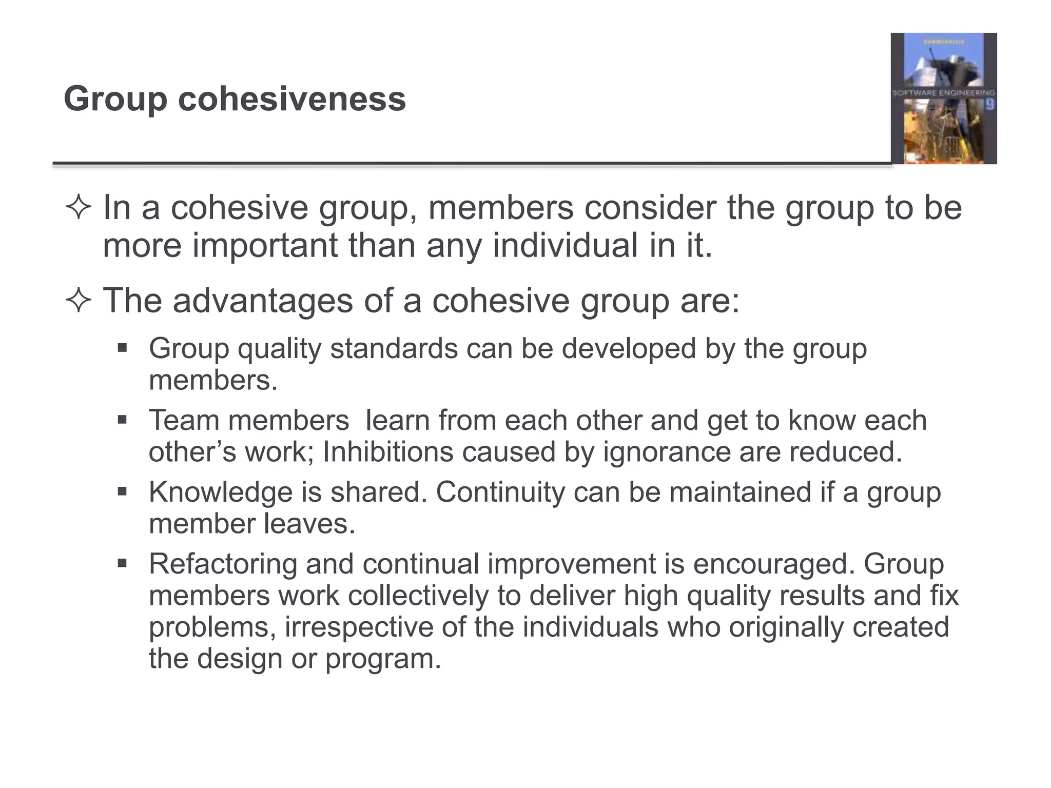 Group cohesiveness
 In a cohesive group, members consider the group to be
more important than any individual in it.
 The advantages of a cohesive group are:
 Group quality standards can be developed by the group
members.
 Team members learn from each other and get to know each
other’s work; Inhibitions caused by ignorance are reduced.
 Knowledge is shared. Continuity can be maintained if a group
member leaves.
 Refactoring and continual improvement is encouraged. Group
members work collectively to deliver high quality results and fix
problems, irrespective of the individuals who originally created
the design or program.
 