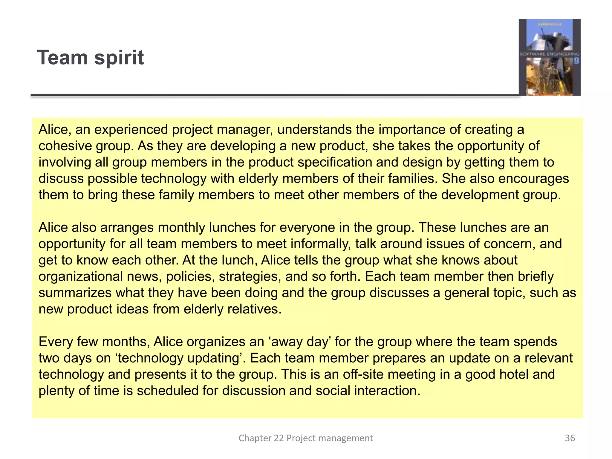 Team spirit
Alice, an experienced project manager, understands the importance of creating a
cohesive group. As they are developing a new product, she takes the opportunity of
involving all group members in the product specification and design by getting them to
discuss possible technology with elderly members of their families. She also encourages
them to bring these family members to meet other members of the development group.
Alice also arranges monthly lunches for everyone in the group. These lunches are an
opportunity for all team members to meet informally, talk around issues of concern, and
get to know each other. At the lunch, Alice tells the group what she knows about
organizational news, policies, strategies, and so forth. Each team member then briefly
summarizes what they have been doing and the group discusses a general topic, such as
new product ideas from elderly relatives.
Every few months, Alice organizes an ‘away day’ for the group where the team spends
two days on ‘technology updating’. Each team member prepares an update on a relevant
technology and presents it to the group. This is an off-site meeting in a good hotel and
plenty of time is scheduled for discussion and social interaction.
36Chapter 22 Project management
 