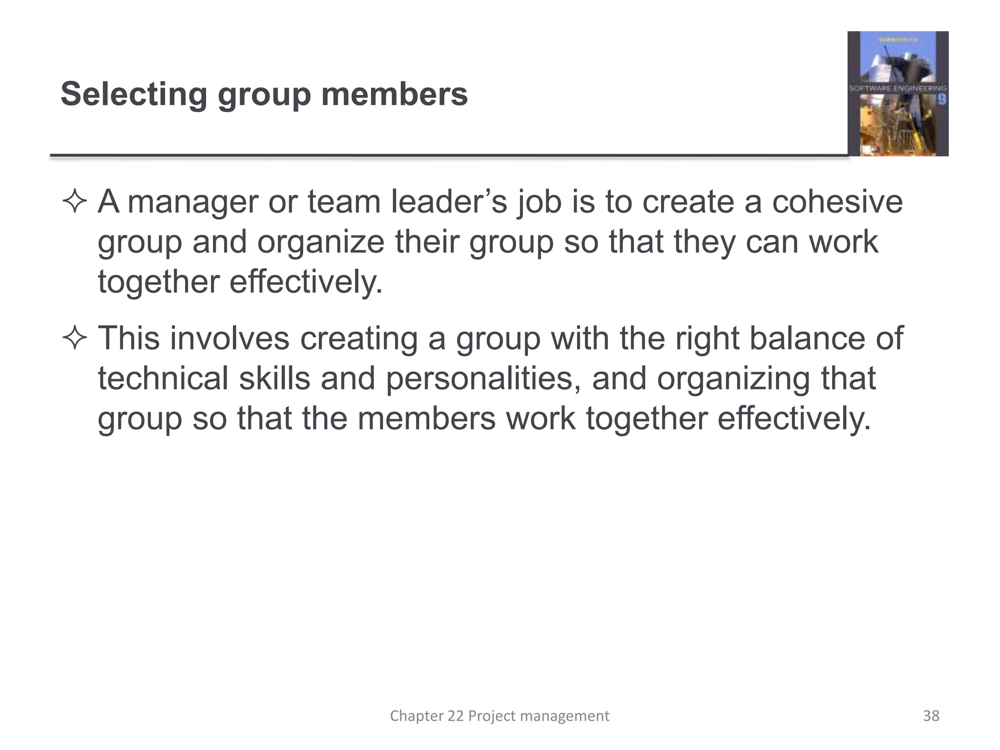 Selecting group members
 A manager or team leader’s job is to create a cohesive
group and organize their group so that they can work
together effectively.
 This involves creating a group with the right balance of
technical skills and personalities, and organizing that
group so that the members work together effectively.
Chapter 22 Project management 38
 