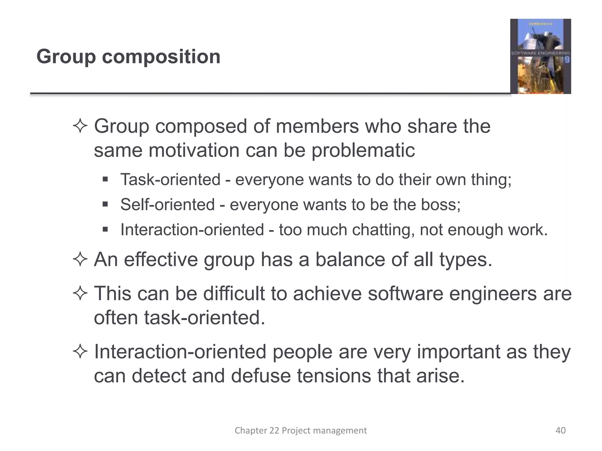 Group composition
 Group composed of members who share the
same motivation can be problematic
 Task-oriented - everyone wants to do their own thing;
 Self-oriented - everyone wants to be the boss;
 Interaction-oriented - too much chatting, not enough work.
 An effective group has a balance of all types.
 This can be difficult to achieve software engineers are
often task-oriented.
 Interaction-oriented people are very important as they
can detect and defuse tensions that arise.
40Chapter 22 Project management
 