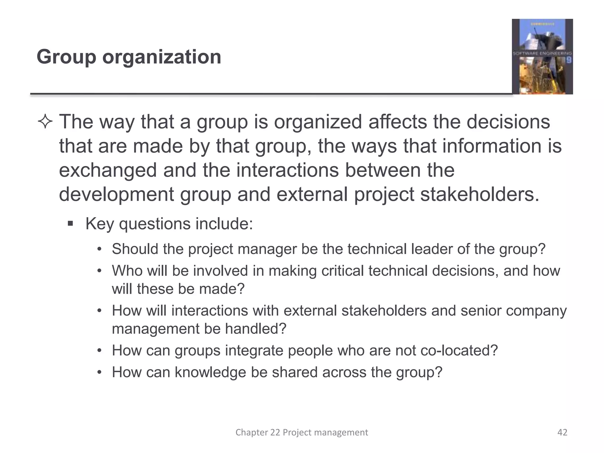 Group organization
 The way that a group is organized affects the decisions
that are made by that group, the ways that information is
exchanged and the interactions between the
development group and external project stakeholders.
 Key questions include:
• Should the project manager be the technical leader of the group?
• Who will be involved in making critical technical decisions, and how
will these be made?
• How will interactions with external stakeholders and senior company
management be handled?
• How can groups integrate people who are not co-located?
• How can knowledge be shared across the group?
Chapter 22 Project management 42
 