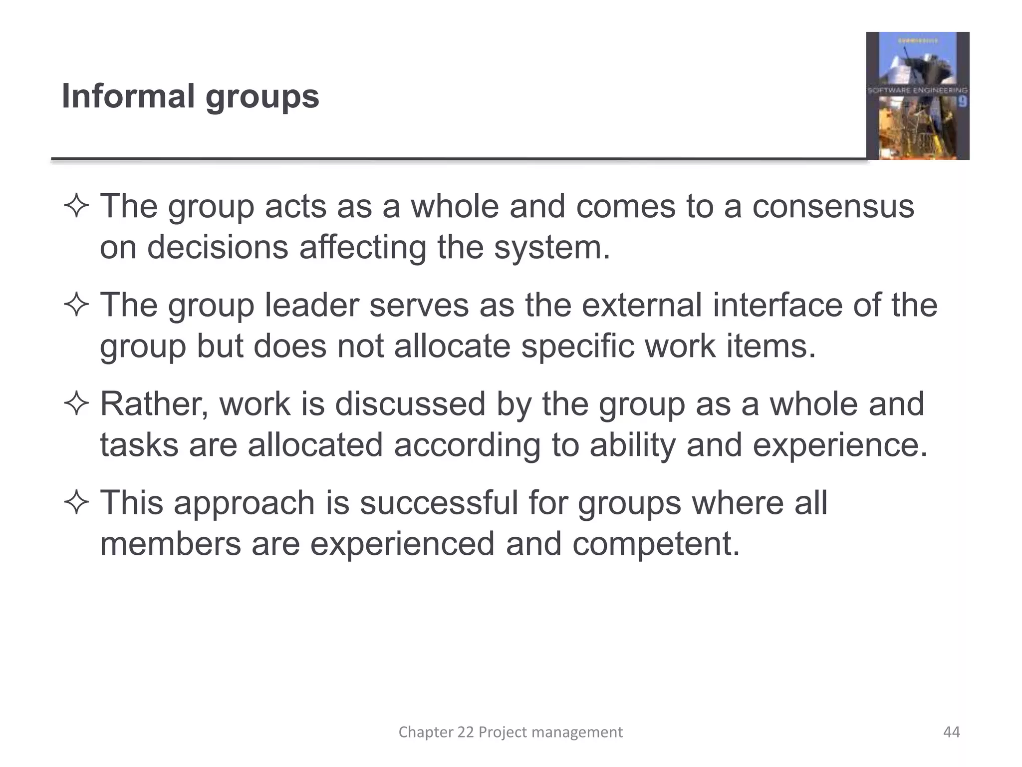 Informal groups
 The group acts as a whole and comes to a consensus
on decisions affecting the system.
 The group leader serves as the external interface of the
group but does not allocate specific work items.
 Rather, work is discussed by the group as a whole and
tasks are allocated according to ability and experience.
 This approach is successful for groups where all
members are experienced and competent.
44Chapter 22 Project management
 