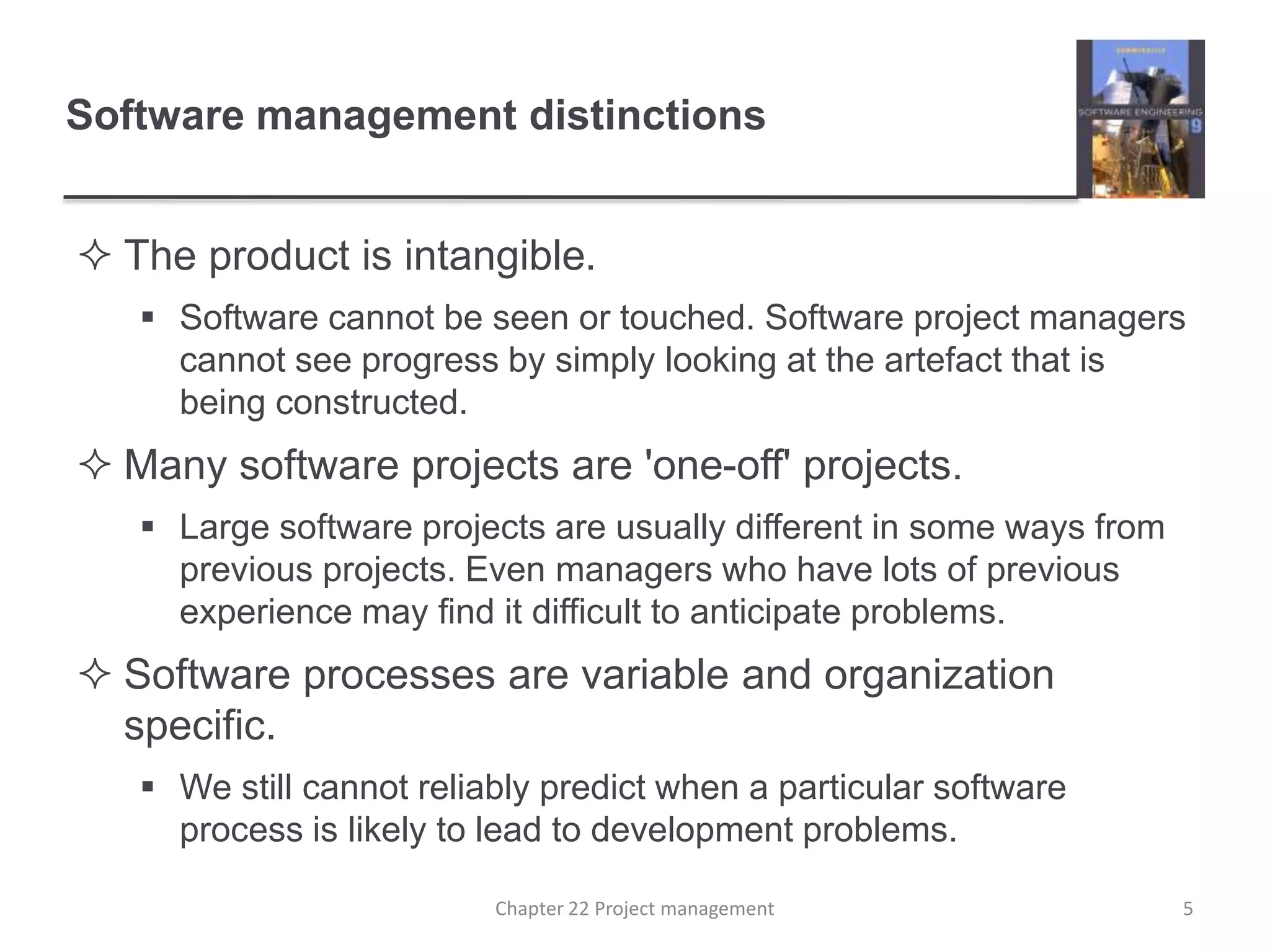  The product is intangible.
 Software cannot be seen or touched. Software project managers
cannot see progress by simply looking at the artefact that is
being constructed.
 Many software projects are 'one-off' projects.
 Large software projects are usually different in some ways from
previous projects. Even managers who have lots of previous
experience may find it difficult to anticipate problems.
 Software processes are variable and organization
specific.
 We still cannot reliably predict when a particular software
process is likely to lead to development problems.
Software management distinctions
5Chapter 22 Project management
 