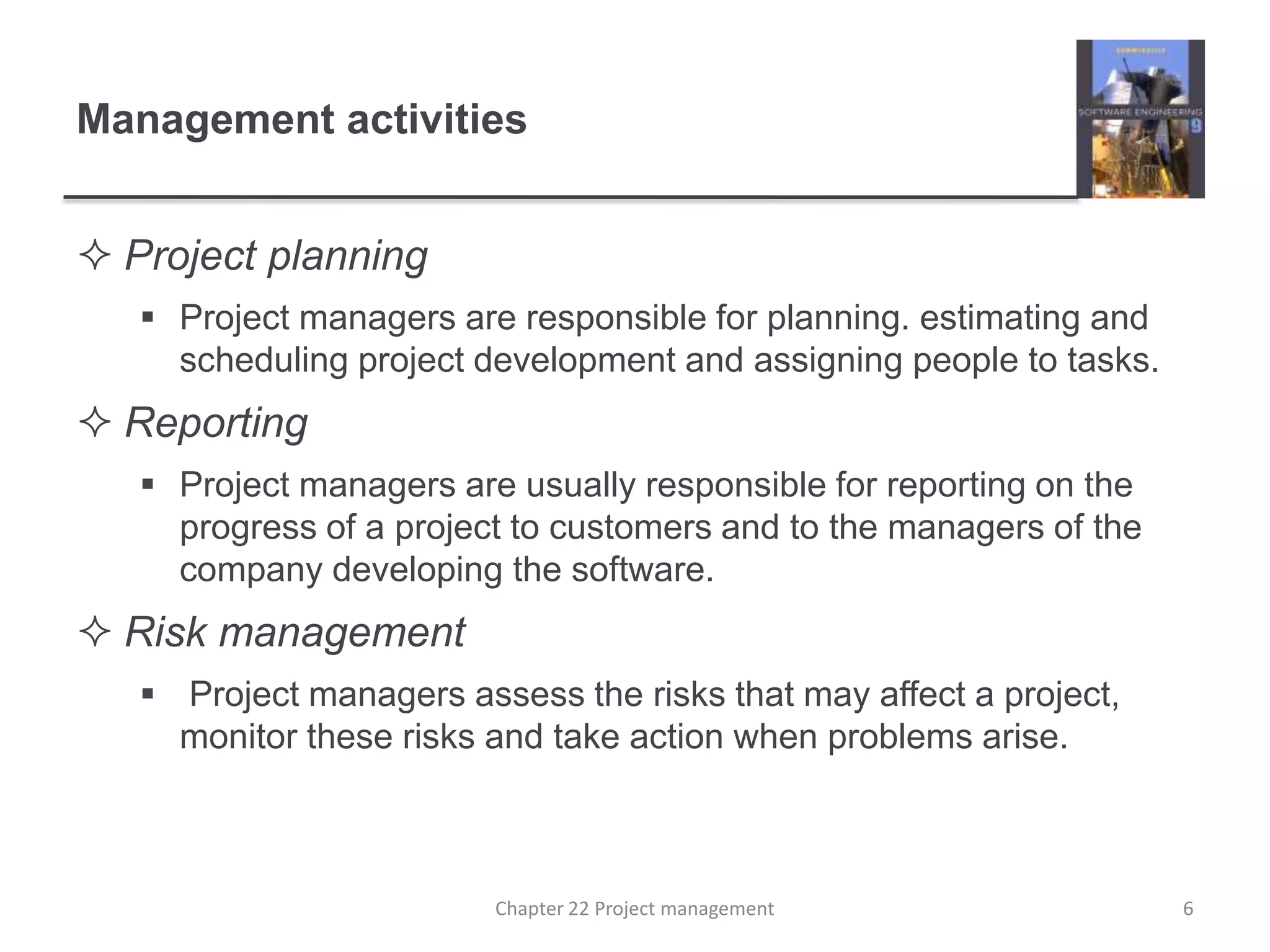  Project planning
 Project managers are responsible for planning. estimating and
scheduling project development and assigning people to tasks.
 Reporting
 Project managers are usually responsible for reporting on the
progress of a project to customers and to the managers of the
company developing the software.
 Risk management
 Project managers assess the risks that may affect a project,
monitor these risks and take action when problems arise.
Management activities
6Chapter 22 Project management
 