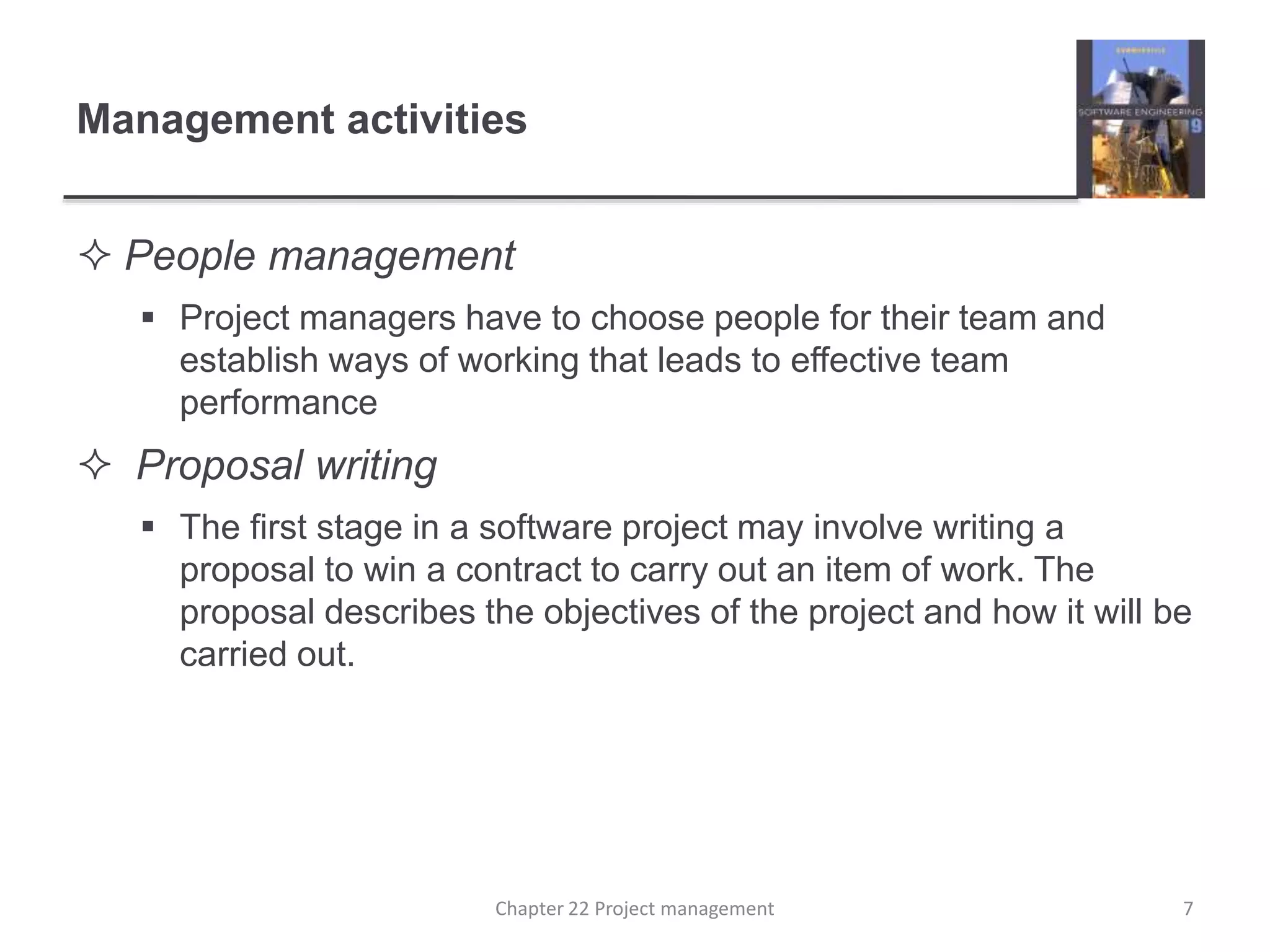 Management activities
 People management
 Project managers have to choose people for their team and
establish ways of working that leads to effective team
performance
 Proposal writing
 The first stage in a software project may involve writing a
proposal to win a contract to carry out an item of work. The
proposal describes the objectives of the project and how it will be
carried out.
7Chapter 22 Project management
 