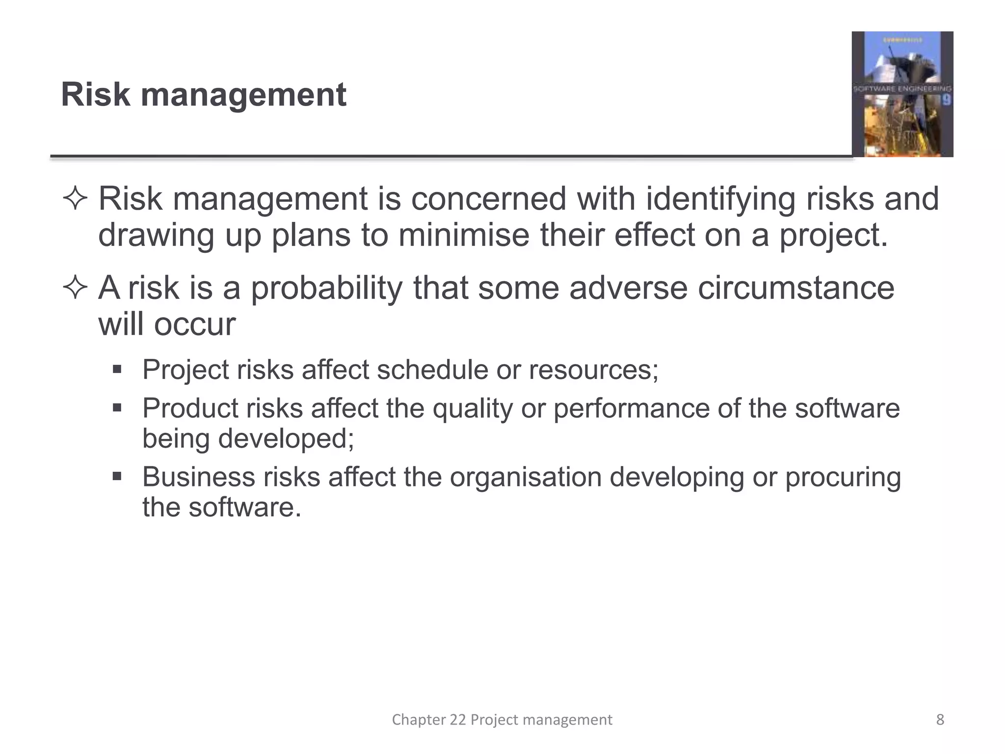 Risk management
 Risk management is concerned with identifying risks and
drawing up plans to minimise their effect on a project.
 A risk is a probability that some adverse circumstance
will occur
 Project risks affect schedule or resources;
 Product risks affect the quality or performance of the software
being developed;
 Business risks affect the organisation developing or procuring
the software.
8Chapter 22 Project management
 