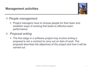Management activities
 People management
 Project managers have to choose people for their team and
establish ways of working that leads to effective team
performance
 Proposal writing
 The first stage in a software project may involve writing a
proposal to win a contract to carry out an item of work. The
proposal describes the objectives of the project and how it will be
carried out.
7Chapter 22 Project management
 