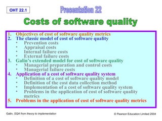 OHT 22.1
Galin, SQA from theory to implementation © Pearson Education Limited 2004
1. Objectives of cost of software quality metrics
2. The classic model of cost of software quality
• Prevention costs
• Appraisal costs
• Internal failure costs
• External failure costs
3. Galin’s extended model for cost of software quality
• Managerial preparation and control costs
• Managerial failure costs
4. Application of a cost of software quality system
• Definition of a cost of software quality model
• Definition of the cost data collection method
• Implementation of a cost of software quality system
• Problems in the application of cost of software quality
metrics
5. Problems in the application of cost of software quality metrics
 