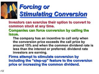 2-12
Forcing orForcing or
Stimulating ConversionStimulating Conversion
Investors can exercise their option to convert toInvestors can exercise their option to convert to
common stock at any time.common stock at any time.
Companies can force conversion by calling theCompanies can force conversion by calling the
issue.issue.
The company has an incentive to call only when
the conversion price exceeds the call price by
around 15% and when the common dividend rate is
less than the interest or preferred. dividend rate
investors are earning.
Firms attempt to stimulate conversion byFirms attempt to stimulate conversion by
including the “step-up” feature to the conversionincluding the “step-up” feature to the conversion
price or increasing the common dividend.price or increasing the common dividend.
 