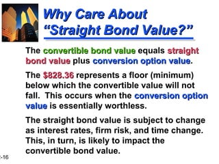 2-16
Why Care AboutWhy Care About
“Straight Bond Value?”“Straight Bond Value?”
The convertible bond valueconvertible bond value equals straightstraight
bond valuebond value plus conversion option valueconversion option value.
The $828.36$828.36 represents a floor (minimum)
below which the convertible value will not
fall. This occurs when the conversion optionconversion option
valuevalue is essentially worthless.
The straight bond value is subject to change
as interest rates, firm risk, and time change.
This, in turn, is likely to impact the
convertible bond value.
 