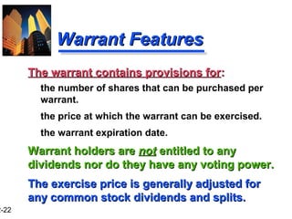 2-22
Warrant FeaturesWarrant Features
The warrant contains provisions forThe warrant contains provisions for::
the number of shares that can be purchased per
warrant.
the price at which the warrant can be exercised.
the warrant expiration date.
Warrant holders areWarrant holders are notnot entitled to anyentitled to any
dividends nor do they have any voting power.dividends nor do they have any voting power.
The exercise price is generally adjusted forThe exercise price is generally adjusted for
any common stock dividends and splits.any common stock dividends and splits.
 