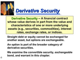 2-3
Derivative SecurityDerivative Security -- A financial contract
whose value derives in part from the value and
characteristics of one or more underlying
assets (e.g., securities, commodities), interest
rates, exchange rates, or indices.
Derivative SecurityDerivative Security
Straight debt or equity cannot be exchanged for
another asset, but options are exchangeable.
An option is part of the broader category of
derivative securities.
We examine the convertible security, exchangeable
bond, and warrant in this chapter.
 