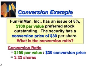 2-6
FunFinMan, Inc., has an issue of 8%,
$100 par value$100 par value preferred stock
outstanding. The security has a
conversion price of $30conversion price of $30 per share.
What is the conversion ratio?What is the conversion ratio?
Conversion ExampleConversion Example
Conversion RatioConversion Ratio
= $100 par value$100 par value / $30 conversion price$30 conversion price
= 3.33 shares3.33 shares
 