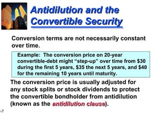 2-7
Antidilution and theAntidilution and the
Convertible SecurityConvertible Security
Conversion terms are not necessarily constant
over time.
Example: The conversion price on 20-year
convertible-debt might “step-up” over time from $30
during the first 5 years, $35 the next 5 years, and $40
for the remaining 10 years until maturity.
The conversion price is usually adjusted for
any stock splits or stock dividends to protect
the convertible bondholder from antidilution
(known as the antidilution clauseantidilution clause).
 