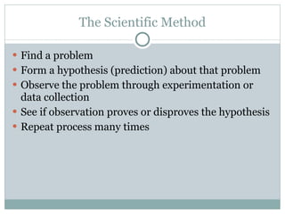 The Scientific Method Find a problem Form a hypothesis (prediction) about that problem Observe the problem through experimentation or data collection See if observation proves or disproves the hypothesis Repeat process many times 