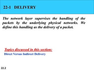 22.2
22-1 DELIVERY
The network layer supervises the handling of the
packets by the underlying physical networks. We
define this handling as the delivery of a packet.
Direct Versus Indirect Delivery
Topics discussed in this section:
 