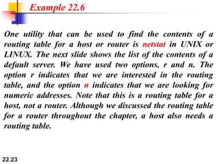 22.23
One utility that can be used to find the contents of a
routing table for a host or router is netstat in UNIX or
LINUX. The next slide shows the list of the contents of a
default server. We have used two options, r and n. The
option r indicates that we are interested in the routing
table, and the option n indicates that we are looking for
numeric addresses. Note that this is a routing table for a
host, not a router. Although we discussed the routing table
for a router throughout the chapter, a host also needs a
routing table.
Example 22.6
 