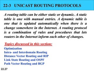22.27
22-3 UNICAST ROUTING PROTOCOLS
A routing table can be either static or dynamic. A static
table is one with manual entries. A dynamic table is
one that is updated automatically when there is a
change somewhere in the Internet. A routing protocol
is a combination of rules and procedures that lets
routers in the Internet inform each other of changes.
Optimization
Intra- and Interdomain Routing
Distance Vector Routing and RIP
Link State Routing and OSPF
Path Vector Routing and BGP
Topics discussed in this section:
 