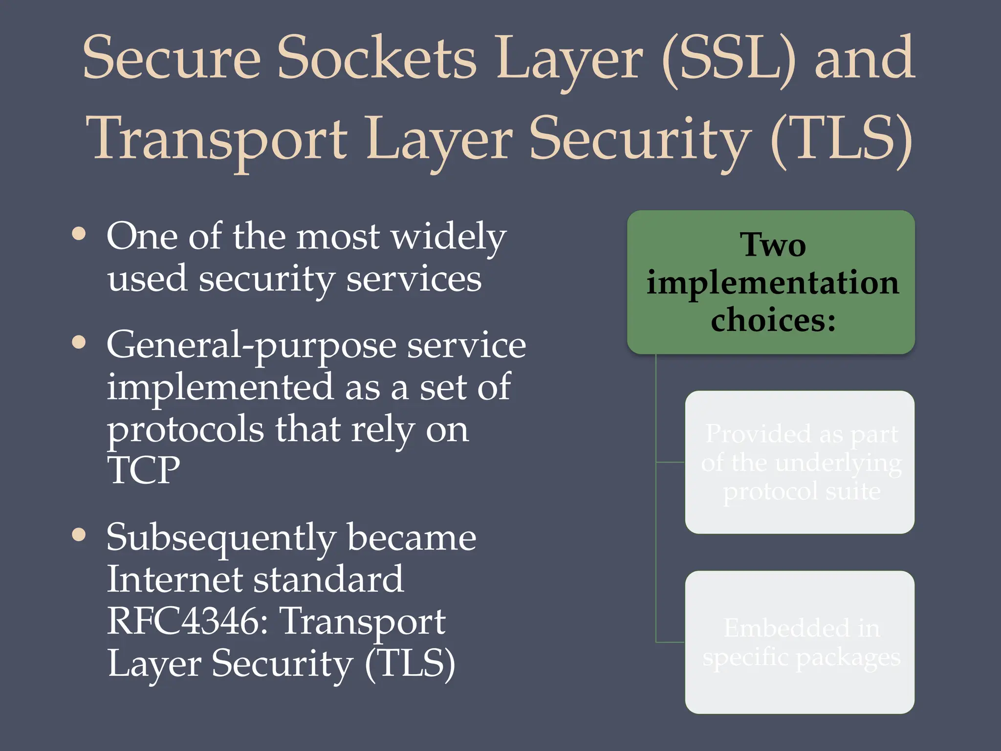 Secure Sockets Layer (SSL) and
Transport Layer Security (TLS)
• One of the most widely
used security services
• General-purpose service
implemented as a set of
protocols that rely on
TCP
• Subsequently became
Internet standard
RFC4346: Transport
Layer Security (TLS)
Two
implementation
choices:
Provided as part
of the underlying
protocol suite
Embedded in
specific packages
 