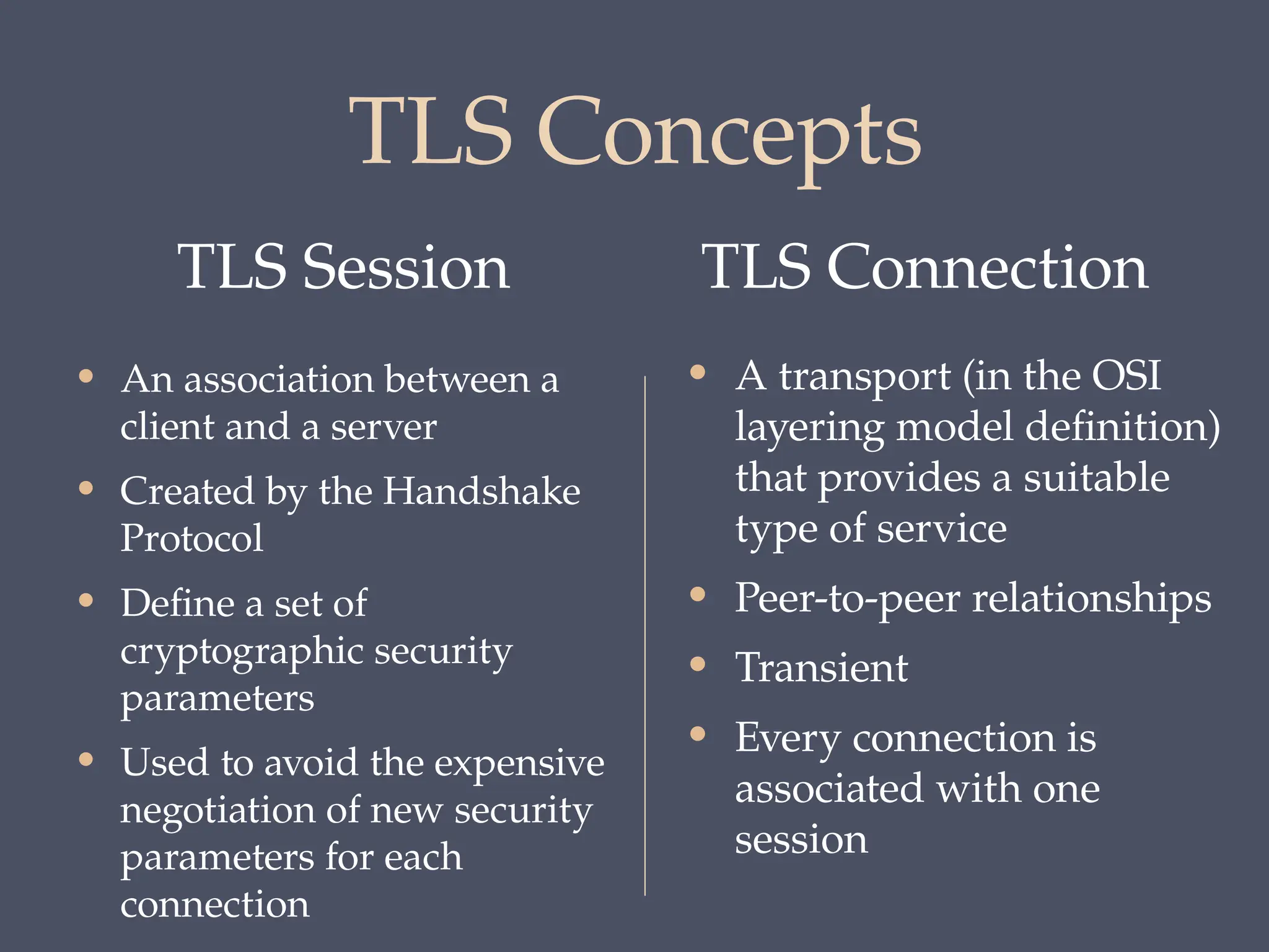 TLS Concepts
TLS Session TLS Connection
• An association between a
client and a server
• Created by the Handshake
Protocol
• Define a set of
cryptographic security
parameters
• Used to avoid the expensive
negotiation of new security
parameters for each
connection
• A transport (in the OSI
layering model definition)
that provides a suitable
type of service
• Peer-to-peer relationships
• Transient
• Every connection is
associated with one
session
 