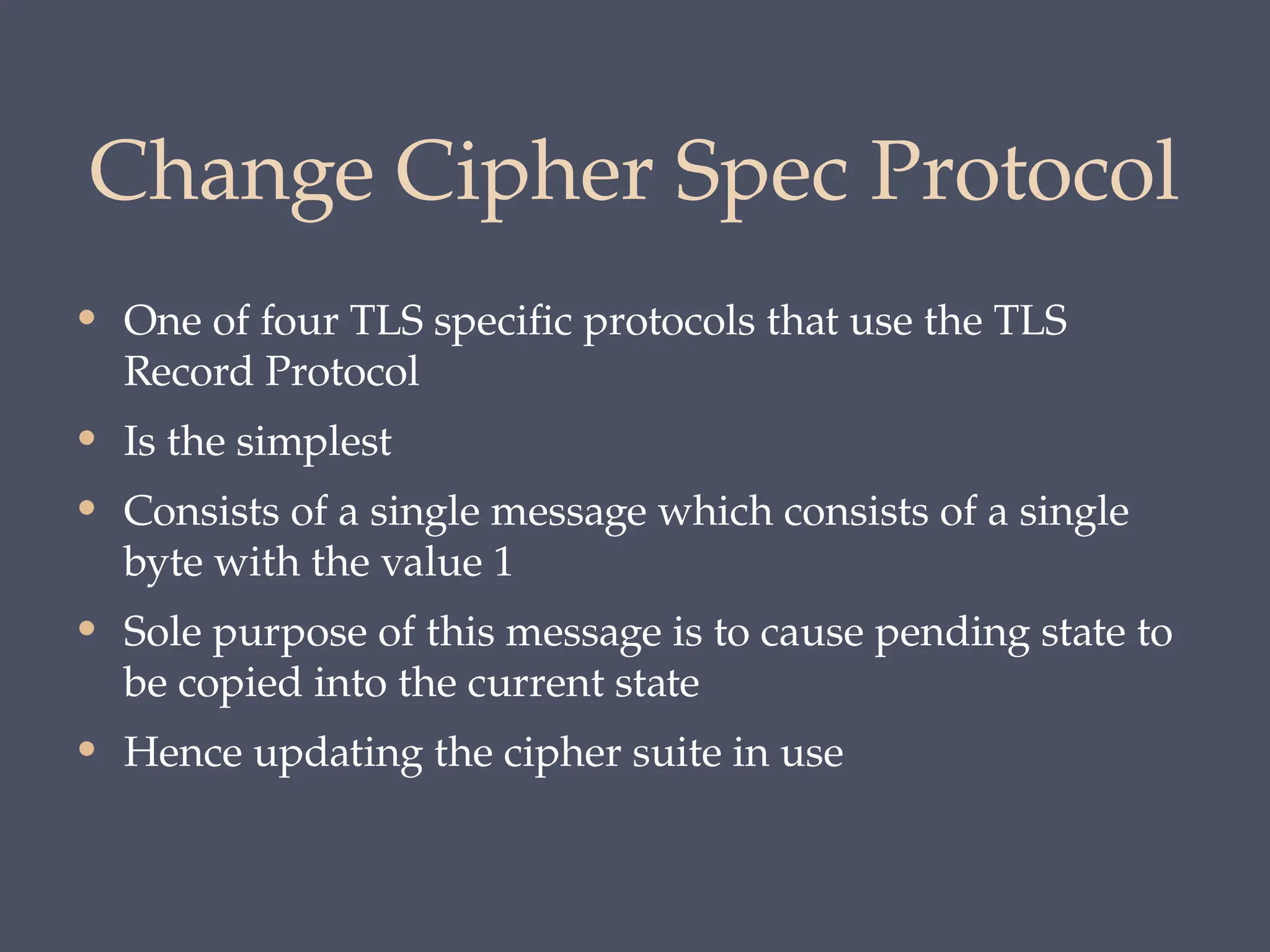 Change Cipher Spec Protocol
• One of four TLS specific protocols that use the TLS
Record Protocol
• Is the simplest
• Consists of a single message which consists of a single
byte with the value 1
• Sole purpose of this message is to cause pending state to
be copied into the current state
• Hence updating the cipher suite in use
 