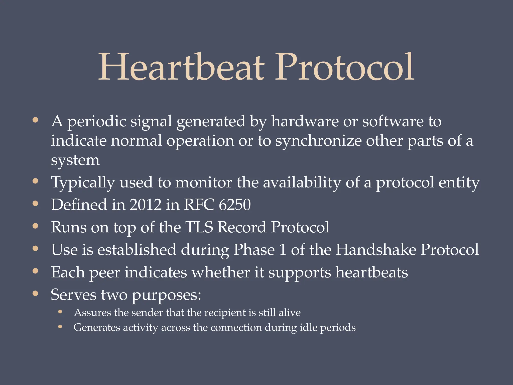 Heartbeat Protocol
• A periodic signal generated by hardware or software to
indicate normal operation or to synchronize other parts of a
system
• Typically used to monitor the availability of a protocol entity
• Defined in 2012 in RFC 6250
• Runs on top of the TLS Record Protocol
• Use is established during Phase 1 of the Handshake Protocol
• Each peer indicates whether it supports heartbeats
• Serves two purposes:
• Assures the sender that the recipient is still alive
• Generates activity across the connection during idle periods
 