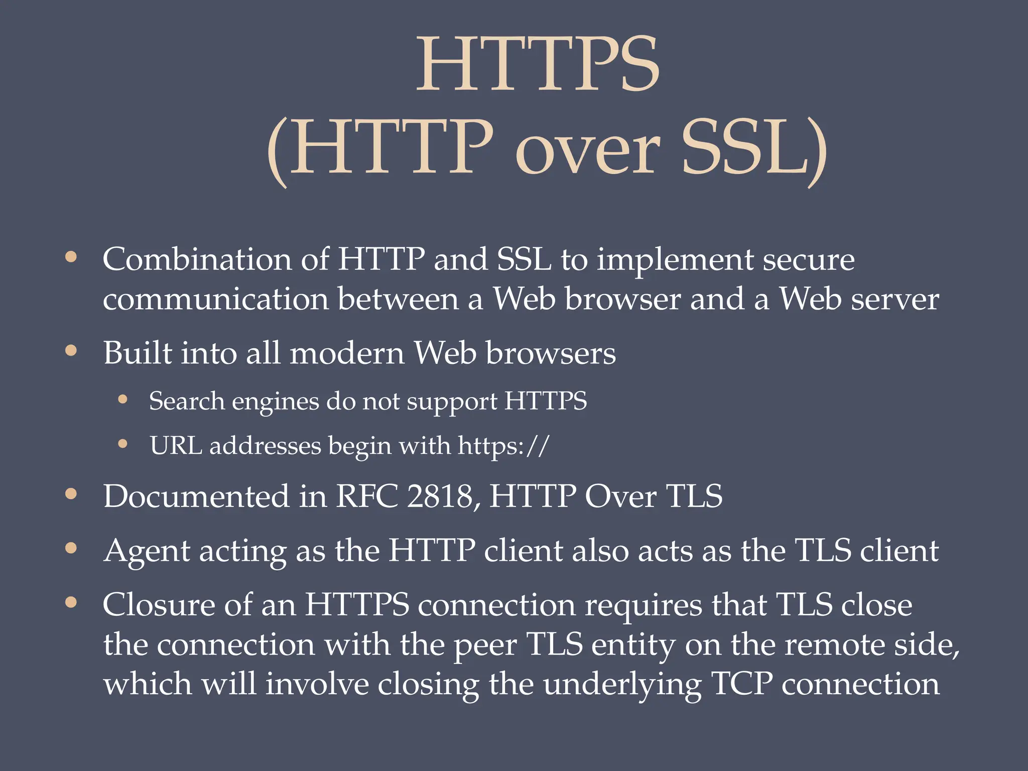 HTTPS
(HTTP over SSL)
• Combination of HTTP and SSL to implement secure
communication between a Web browser and a Web server
• Built into all modern Web browsers
• Search engines do not support HTTPS
• URL addresses begin with https://
• Documented in RFC 2818, HTTP Over TLS
• Agent acting as the HTTP client also acts as the TLS client
• Closure of an HTTPS connection requires that TLS close
the connection with the peer TLS entity on the remote side,
which will involve closing the underlying TCP connection
 