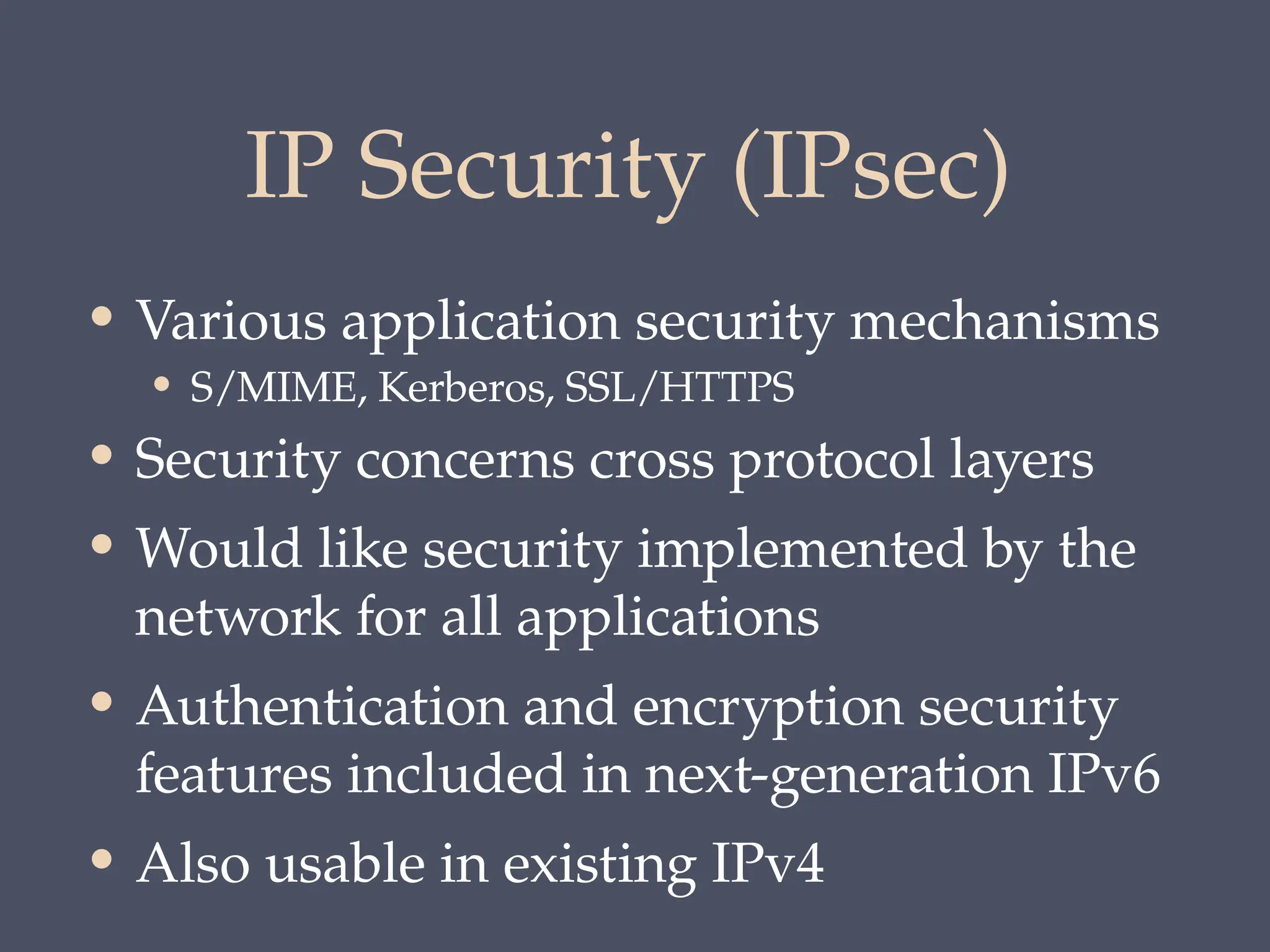 IP Security (IPsec)
• Various application security mechanisms
• S/MIME, Kerberos, SSL/HTTPS
• Security concerns cross protocol layers
• Would like security implemented by the
network for all applications
• Authentication and encryption security
features included in next-generation IPv6
• Also usable in existing IPv4
 