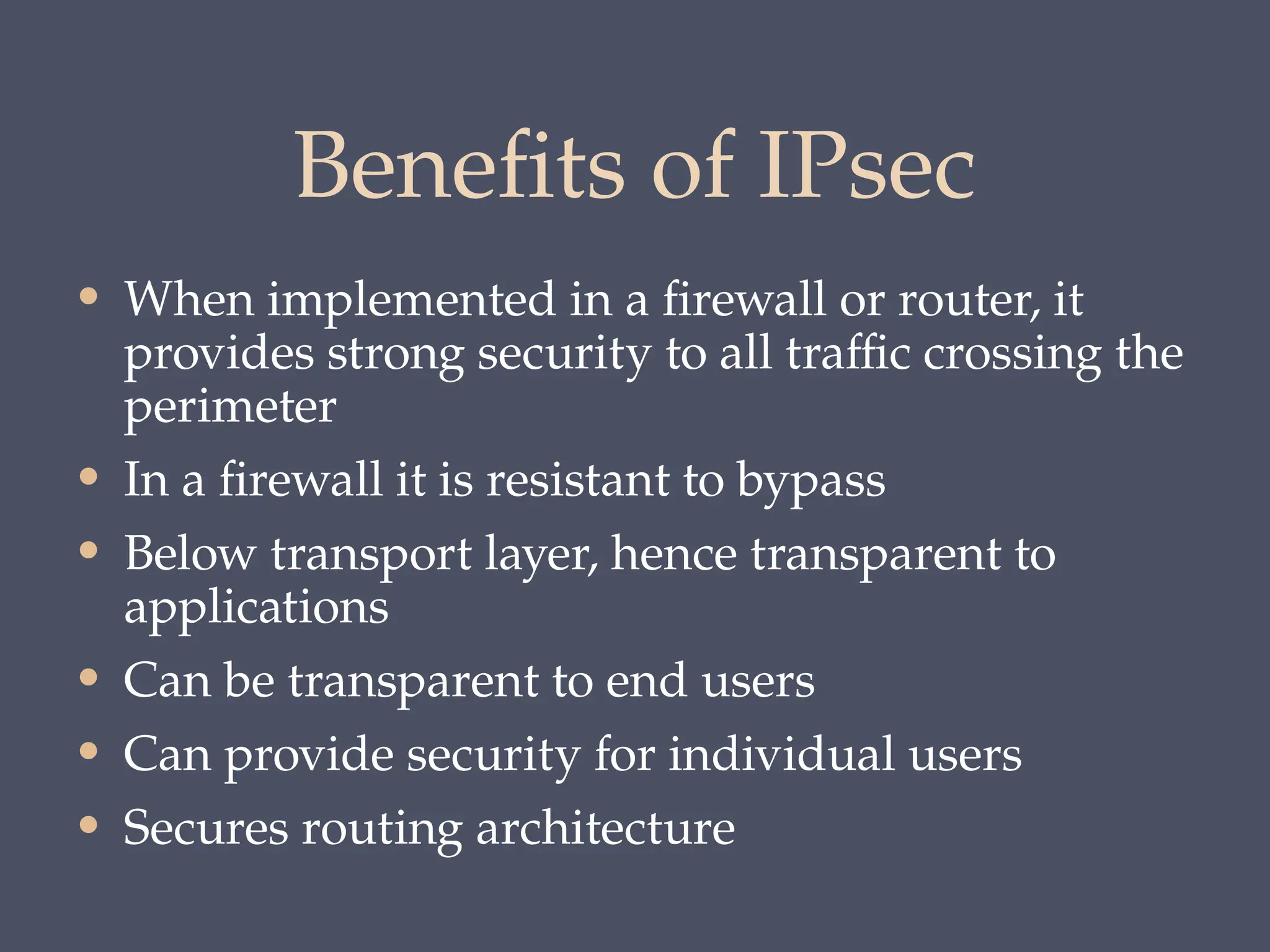 Benefits of IPsec
• When implemented in a firewall or router, it
provides strong security to all traffic crossing the
perimeter
• In a firewall it is resistant to bypass
• Below transport layer, hence transparent to
applications
• Can be transparent to end users
• Can provide security for individual users
• Secures routing architecture
 