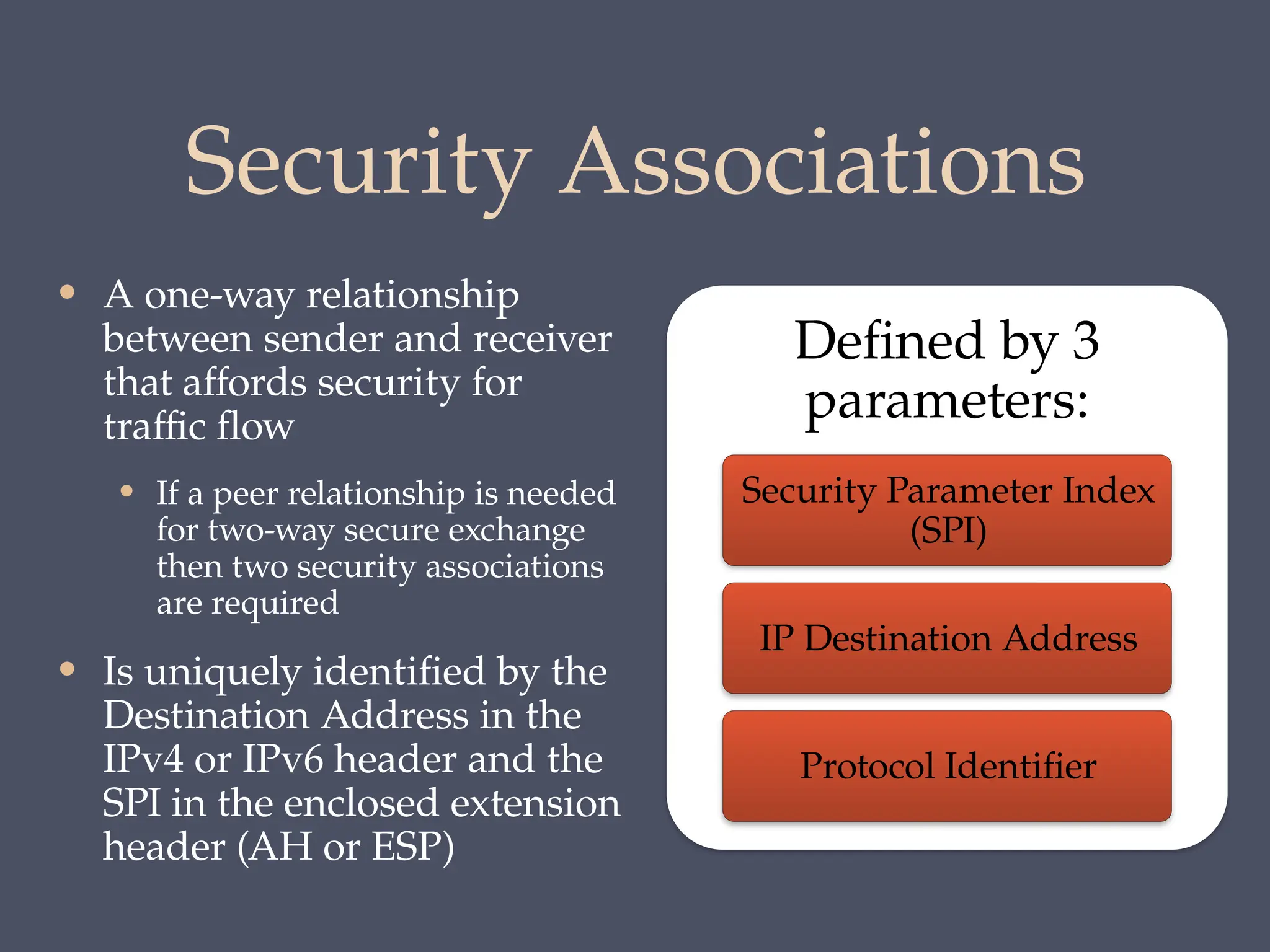 Security Associations
• A one-way relationship
between sender and receiver
that affords security for
traffic flow
• If a peer relationship is needed
for two-way secure exchange
then two security associations
are required
• Is uniquely identified by the
Destination Address in the
IPv4 or IPv6 header and the
SPI in the enclosed extension
header (AH or ESP)
Defined by 3
parameters:
Security Parameter Index
(SPI)
IP Destination Address
Protocol Identifier
 