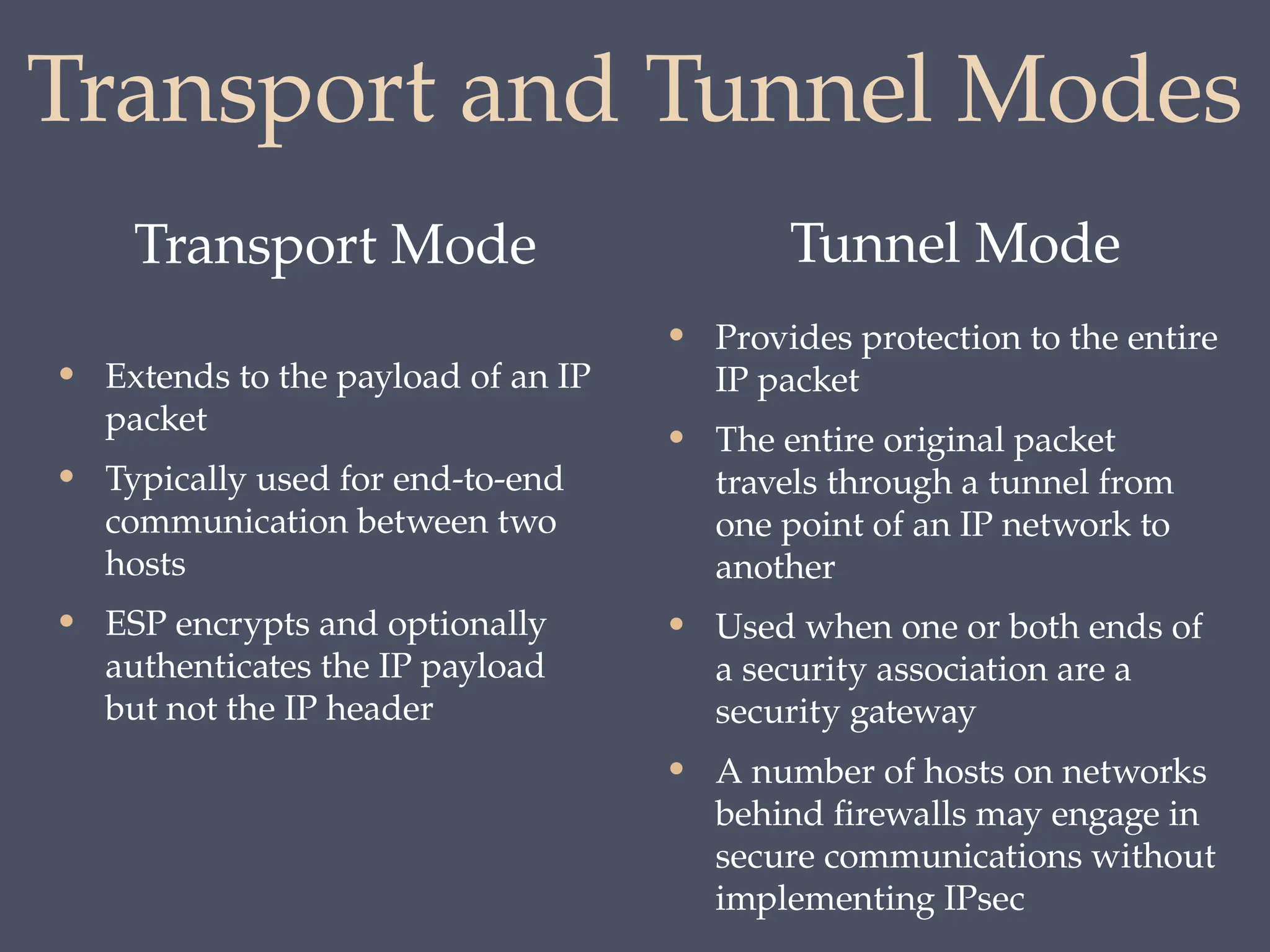 Transport and Tunnel Modes
Transport Mode Tunnel Mode
• Extends to the payload of an IP
packet
• Typically used for end-to-end
communication between two
hosts
• ESP encrypts and optionally
authenticates the IP payload
but not the IP header
• Provides protection to the entire
IP packet
• The entire original packet
travels through a tunnel from
one point of an IP network to
another
• Used when one or both ends of
a security association are a
security gateway
• A number of hosts on networks
behind firewalls may engage in
secure communications without
implementing IPsec
 