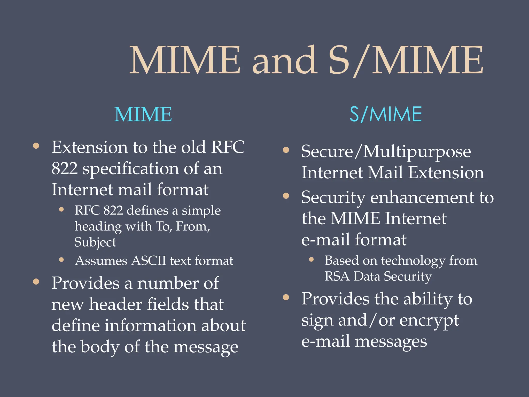 MIME and S/MIME
MIME S/MIME
• Extension to the old RFC
822 specification of an
Internet mail format
• RFC 822 defines a simple
heading with To, From,
Subject
• Assumes ASCII text format
• Provides a number of
new header fields that
define information about
the body of the message
• Secure/Multipurpose
Internet Mail Extension
• Security enhancement to
the MIME Internet
e-mail format
• Based on technology from
RSA Data Security
• Provides the ability to
sign and/or encrypt
e-mail messages
 