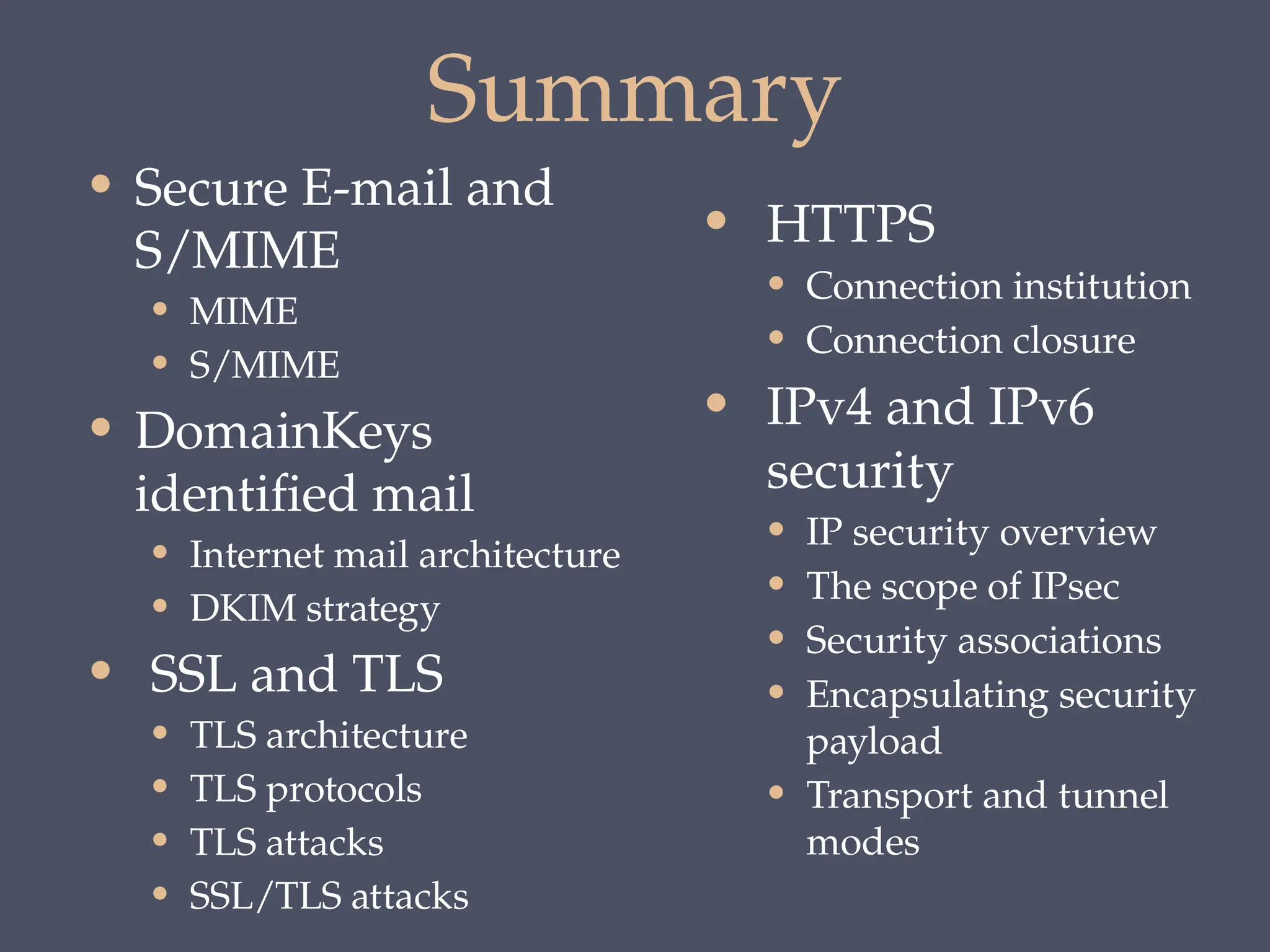 Summary
• HTTPS
• Connection institution
• Connection closure
• IPv4 and IPv6
security
• IP security overview
• The scope of IPsec
• Security associations
• Encapsulating security
payload
• Transport and tunnel
modes
• Secure E-mail and
S/MIME
• MIME
• S/MIME
• DomainKeys
identified mail
• Internet mail architecture
• DKIM strategy
• SSL and TLS
• TLS architecture
• TLS protocols
• TLS attacks
• SSL/TLS attacks
 