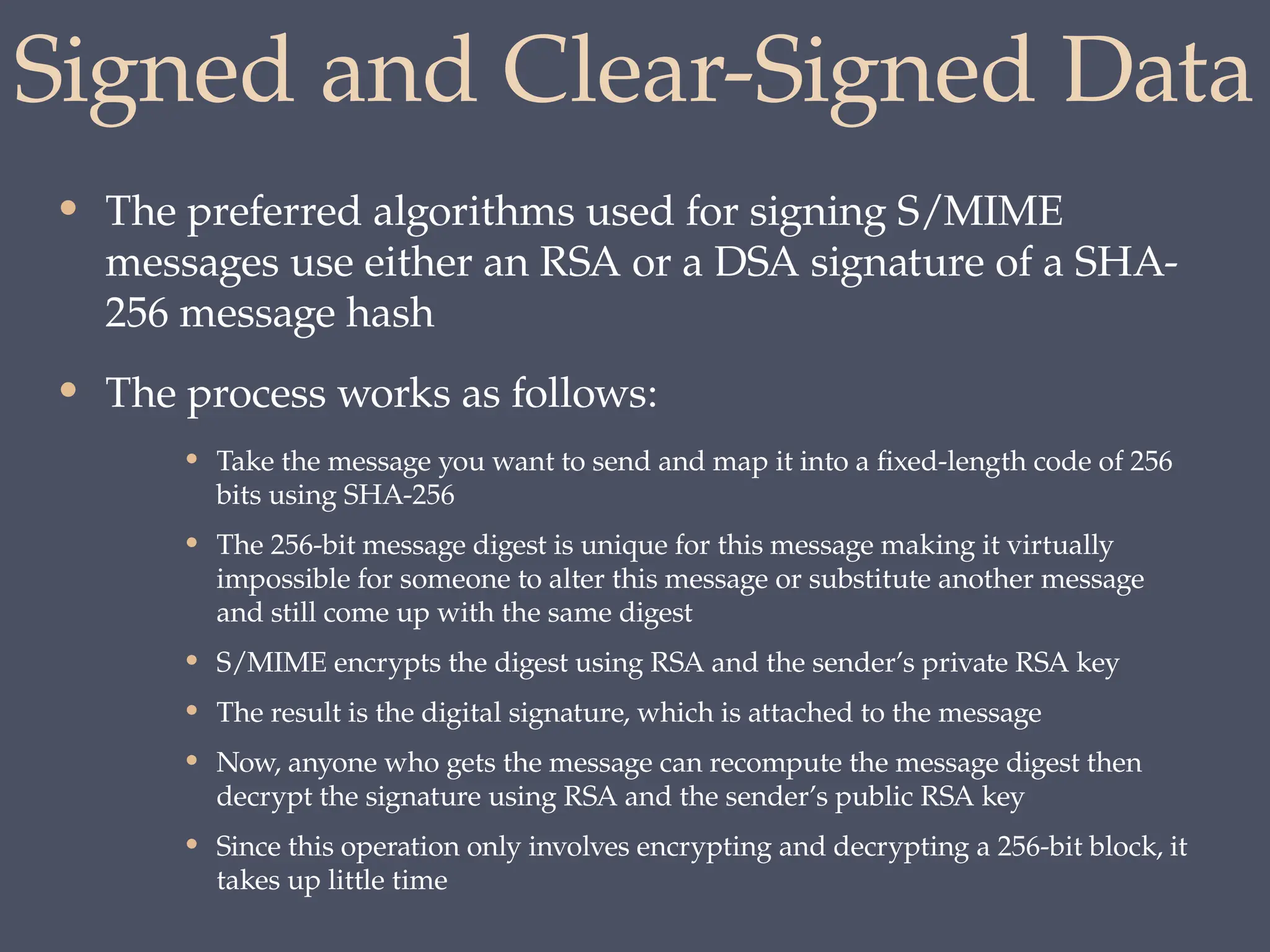 Signed and Clear-Signed Data
• The preferred algorithms used for signing S/MIME
messages use either an RSA or a DSA signature of a SHA-
256 message hash
• The process works as follows:
• Take the message you want to send and map it into a fixed-length code of 256
bits using SHA-256
• The 256-bit message digest is unique for this message making it virtually
impossible for someone to alter this message or substitute another message
and still come up with the same digest
• S/MIME encrypts the digest using RSA and the sender’s private RSA key
• The result is the digital signature, which is attached to the message
• Now, anyone who gets the message can recompute the message digest then
decrypt the signature using RSA and the sender’s public RSA key
• Since this operation only involves encrypting and decrypting a 256-bit block, it
takes up little time
 