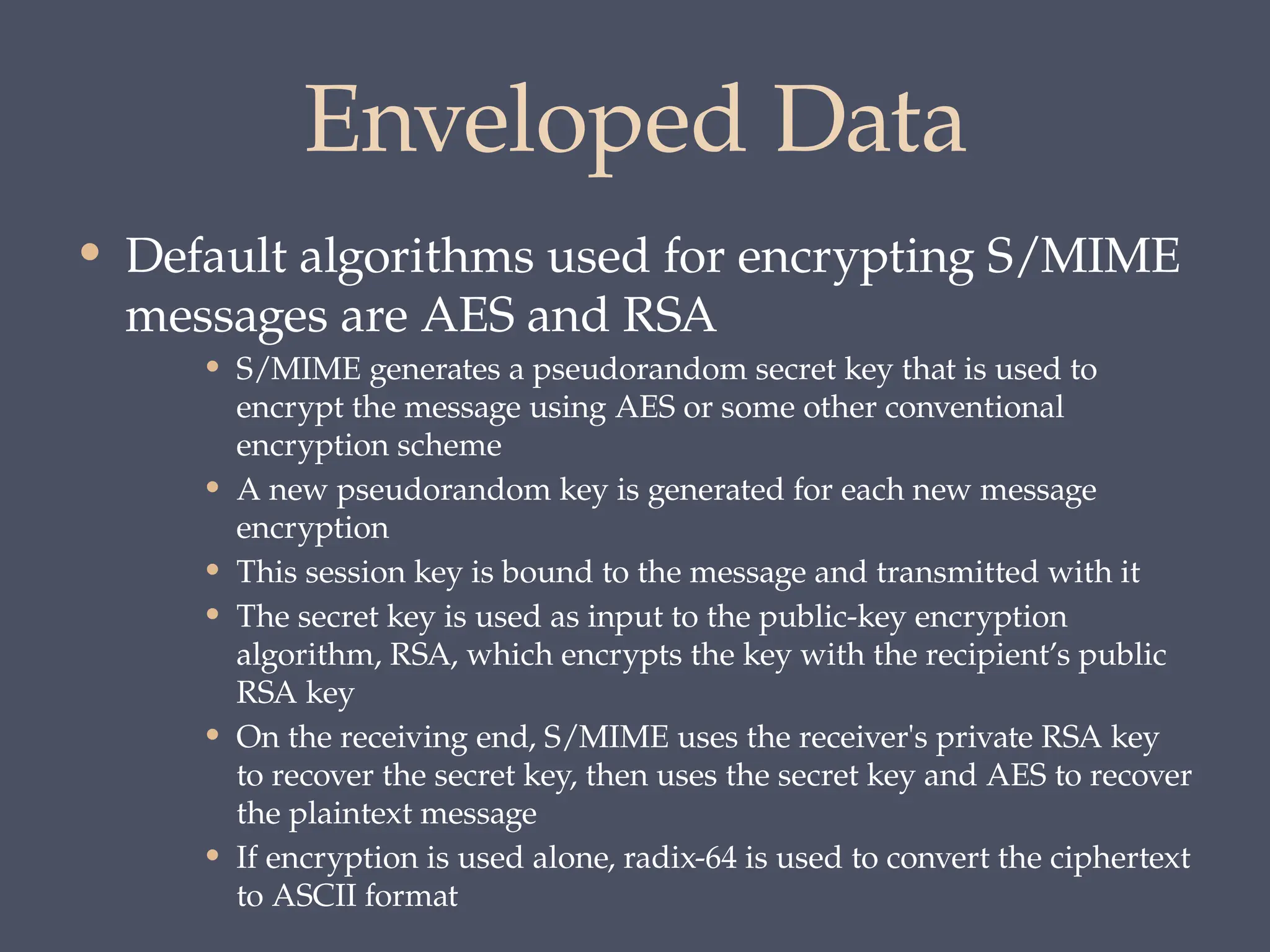 Enveloped Data
• Default algorithms used for encrypting S/MIME
messages are AES and RSA
• S/MIME generates a pseudorandom secret key that is used to
encrypt the message using AES or some other conventional
encryption scheme
• A new pseudorandom key is generated for each new message
encryption
• This session key is bound to the message and transmitted with it
• The secret key is used as input to the public-key encryption
algorithm, RSA, which encrypts the key with the recipient’s public
RSA key
• On the receiving end, S/MIME uses the receiver's private RSA key
to recover the secret key, then uses the secret key and AES to recover
the plaintext message
• If encryption is used alone, radix-64 is used to convert the ciphertext
to ASCII format
 