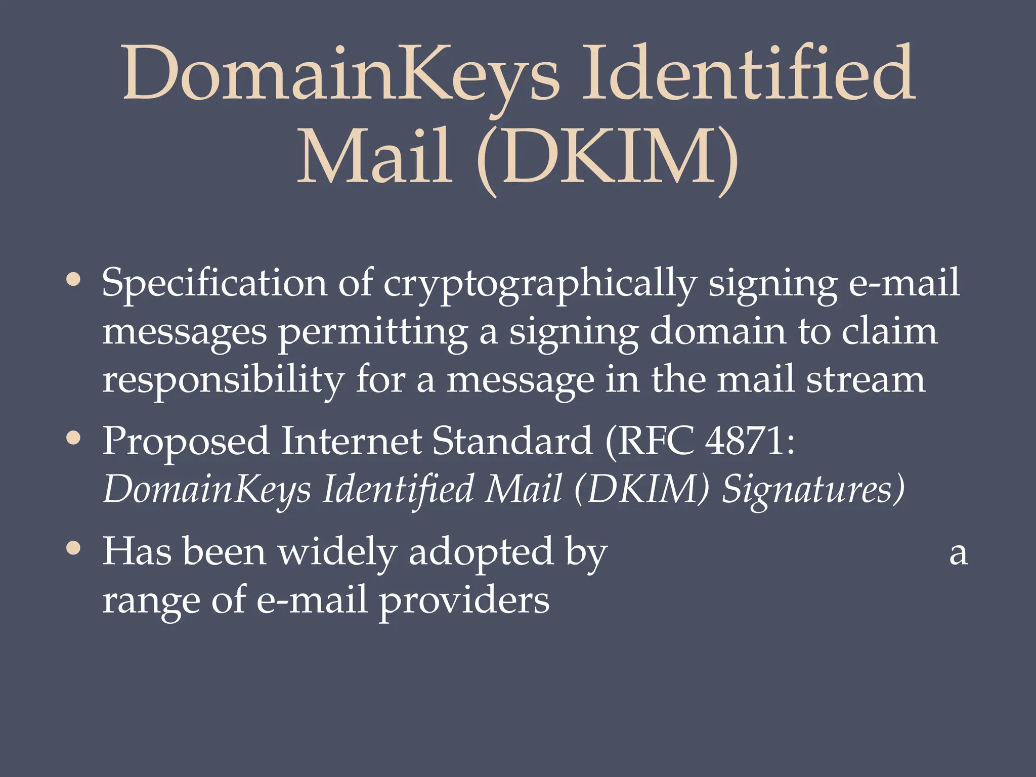 DomainKeys Identified
Mail (DKIM)
• Specification of cryptographically signing e-mail
messages permitting a signing domain to claim
responsibility for a message in the mail stream
• Proposed Internet Standard (RFC 4871:
DomainKeys Identified Mail (DKIM) Signatures)
• Has been widely adopted by a
range of e-mail providers
 