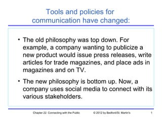 Tools and policies for
     communication have changed:

• The old philosophy was top down. For
  example, a company wanting to publicize a
  new product would issue press releases, write
  articles for trade magazines, and place ads in
  magazines and on TV.
• The new philosophy is bottom up. Now, a
  company uses social media to connect with its
  various stakeholders.

     Chapter 22. Connecting with the Public   © 2012 by Bedford/St. Martin's   1
 