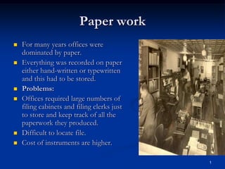 1
Paper work
 For many years offices were
dominated by paper.
 Everything was recorded on paper
either hand-written or typewritten
and this had to be stored.
 Problems:
 Offices required large numbers of
filing cabinets and filing clerks just
to store and keep track of all the
paperwork they produced.
 Difficult to locate file.
 Cost of instruments are higher.
 