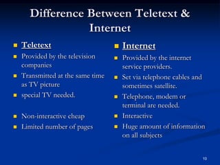 10
Difference Between Teletext &
Internet
 Teletext
 Provided by the television
companies
 Transmitted at the same time
as TV picture
 special TV needed.
 Non-interactive cheap
 Limited number of pages
 Internet
 Provided by the internet
service providers.
 Set via telephone cables and
sometimes satellite.
 Telephone, modem or
terminal are needed.
 Interactive
 Huge amount of information
on all subjects
 