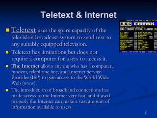 11
Teletext & Internet
 Teletext uses the spare capacity of the
television broadcast system to send text to
any suitably equipped television.
 Teletext has limitations but does not
require a computer for users to access it.
 The Internet allows anyone who has a computer,
modem, telephone line, and Internet Service
Provider (ISP) to gain access to the World Wide
Web (www).
 The introduction of broadband connections has
made access to the Internet very fast, and if used
properly the Internet can make a vast amount of
information available to users
 