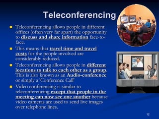 12
Teleconferencing
 Teleconferencing allows people in different
offices (often very far apart) the opportunity
to discuss and share information face-to-
face.
 This means that travel time and travel
costs for the people involved are
considerably reduced.
 Teleconferencing allows people in different
locations to talk to each other as a group.
This is also known as an Audio-conference
or simply a 'Conference Call'
 Video conferencing is similar to
teleconferencing except that people in the
meeting can now see one another because
video cameras are used to send live images
over telephone lines.
 