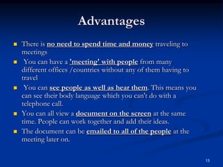 13
Advantages
 There is no need to spend time and money traveling to
meetings
 You can have a 'meeting' with people from many
different offices /countries without any of them having to
travel
 You can see people as well as hear them. This means you
can see their body language which you can't do with a
telephone call.
 You can all view a document on the screen at the same
time. People can work together and add their ideas.
 The document can be emailed to all of the people at the
meeting later on.
 